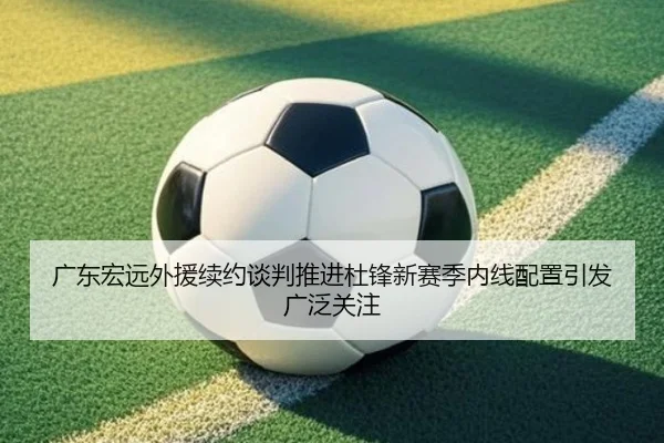 广东宏远外援续约谈判推进杜锋新赛季内线配置引发广泛关注（KAIYUN）
